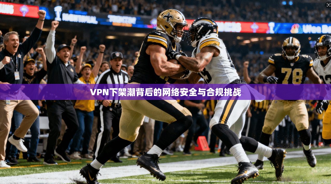 VPN下架潮背后的网络安全与合规挑战