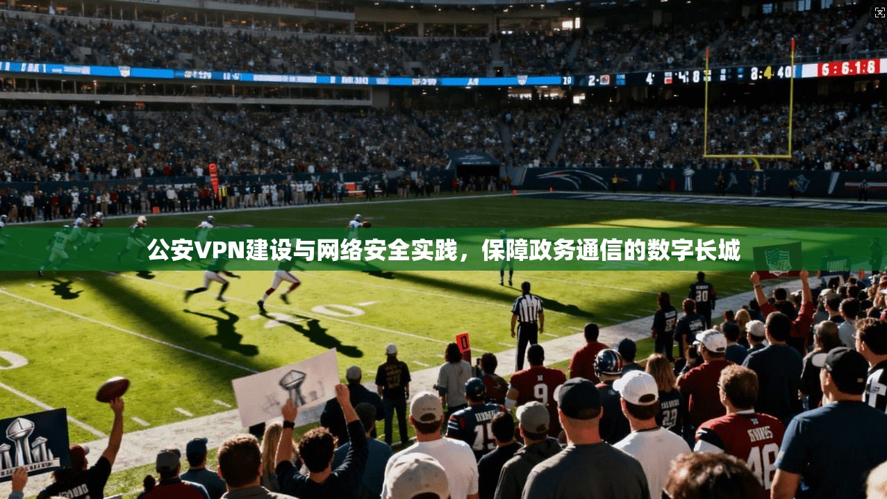 公安VPN建设与网络安全实践，保障政务通信的数字长城