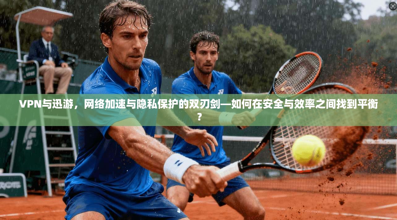 VPN与迅游，网络加速与隐私保护的双刃剑—如何在安全与效率之间找到平衡？