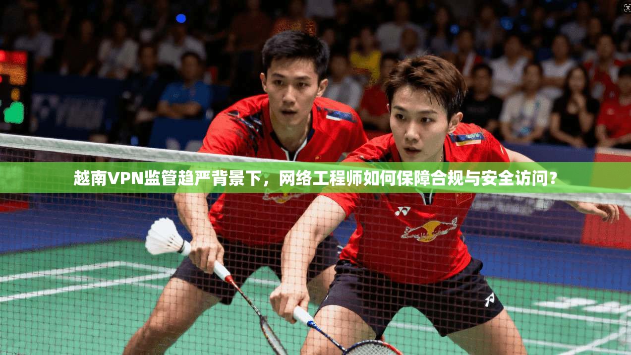 越南VPN监管趋严背景下，网络工程师如何保障合规与安全访问？