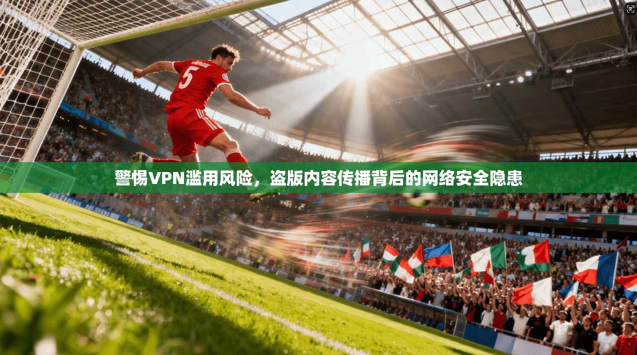 警惕VPN滥用风险，盗版内容传播背后的网络安全隐患
