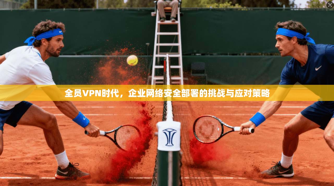 全员VPN时代，企业网络安全部署的挑战与应对策略