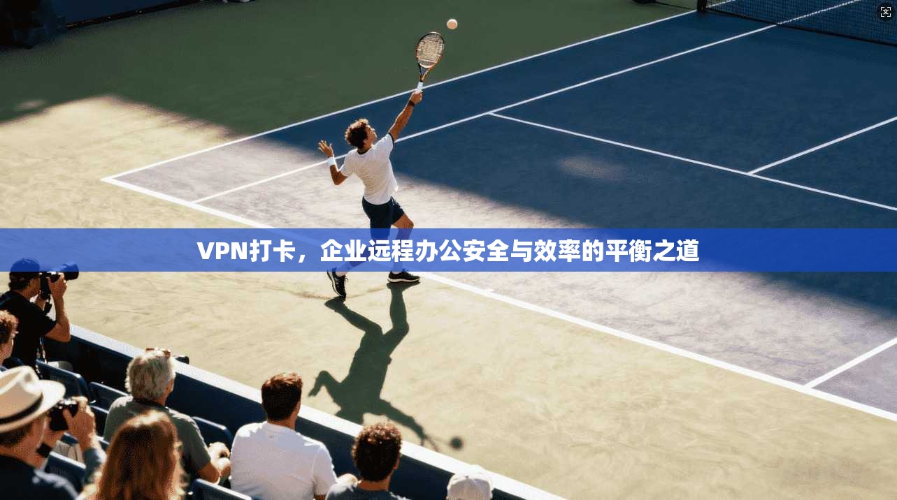 VPN打卡，企业远程办公安全与效率的平衡之道