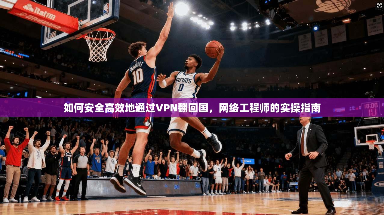 如何安全高效地通过VPN翻回国，网络工程师的实操指南