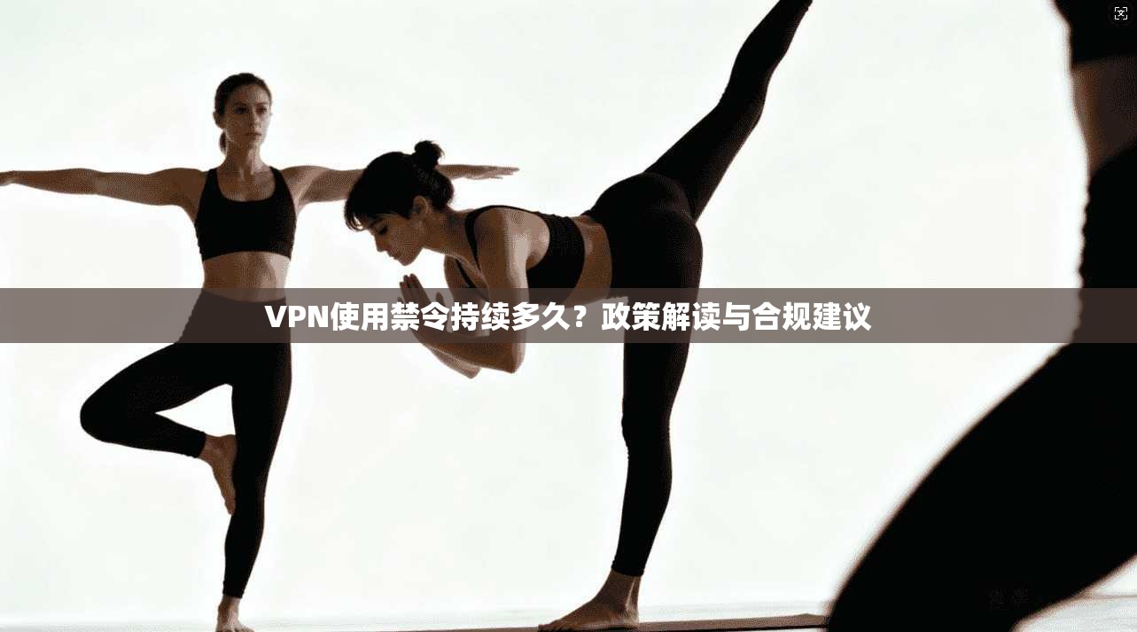 VPN使用禁令持续多久？政策解读与合规建议