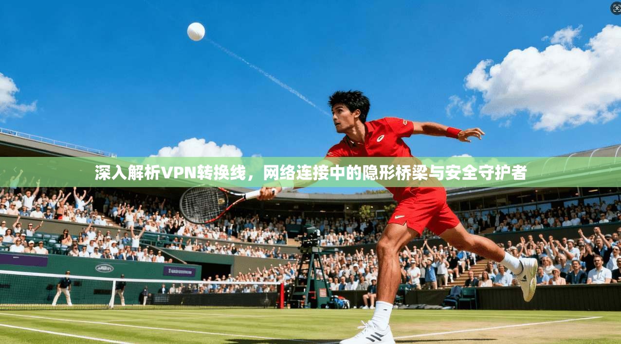 深入解析VPN转换线，网络连接中的隐形桥梁与安全守护者