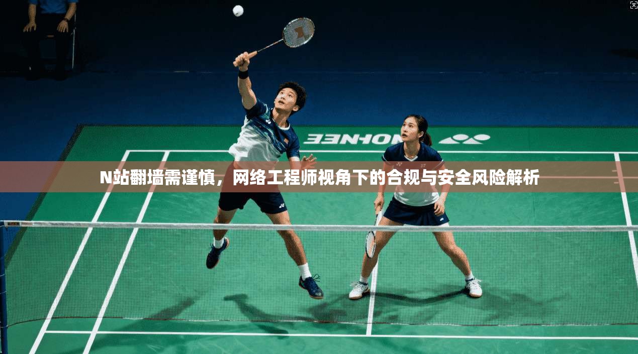 N站翻墙需谨慎，网络工程师视角下的合规与安全风险解析