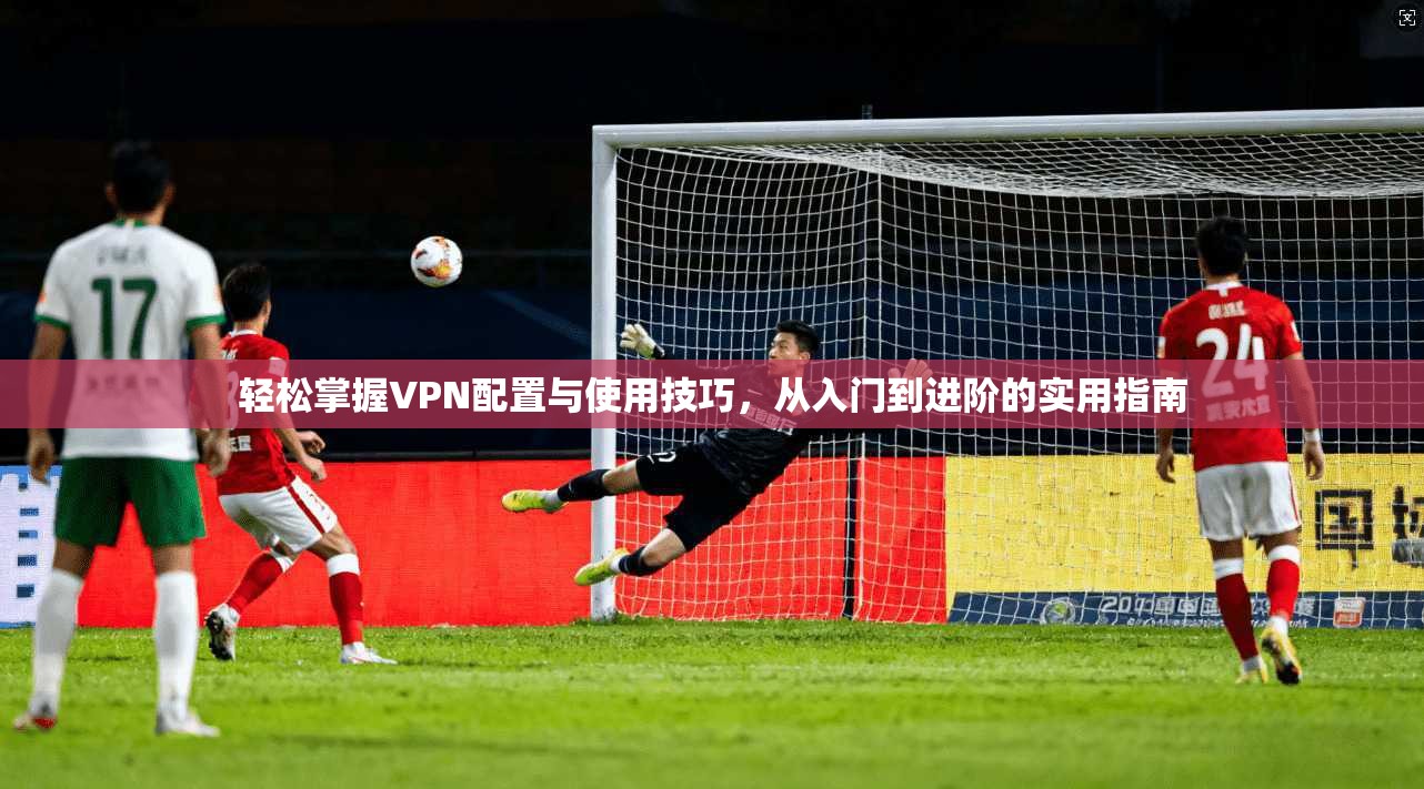 轻松掌握VPN配置与使用技巧，从入门到进阶的实用指南