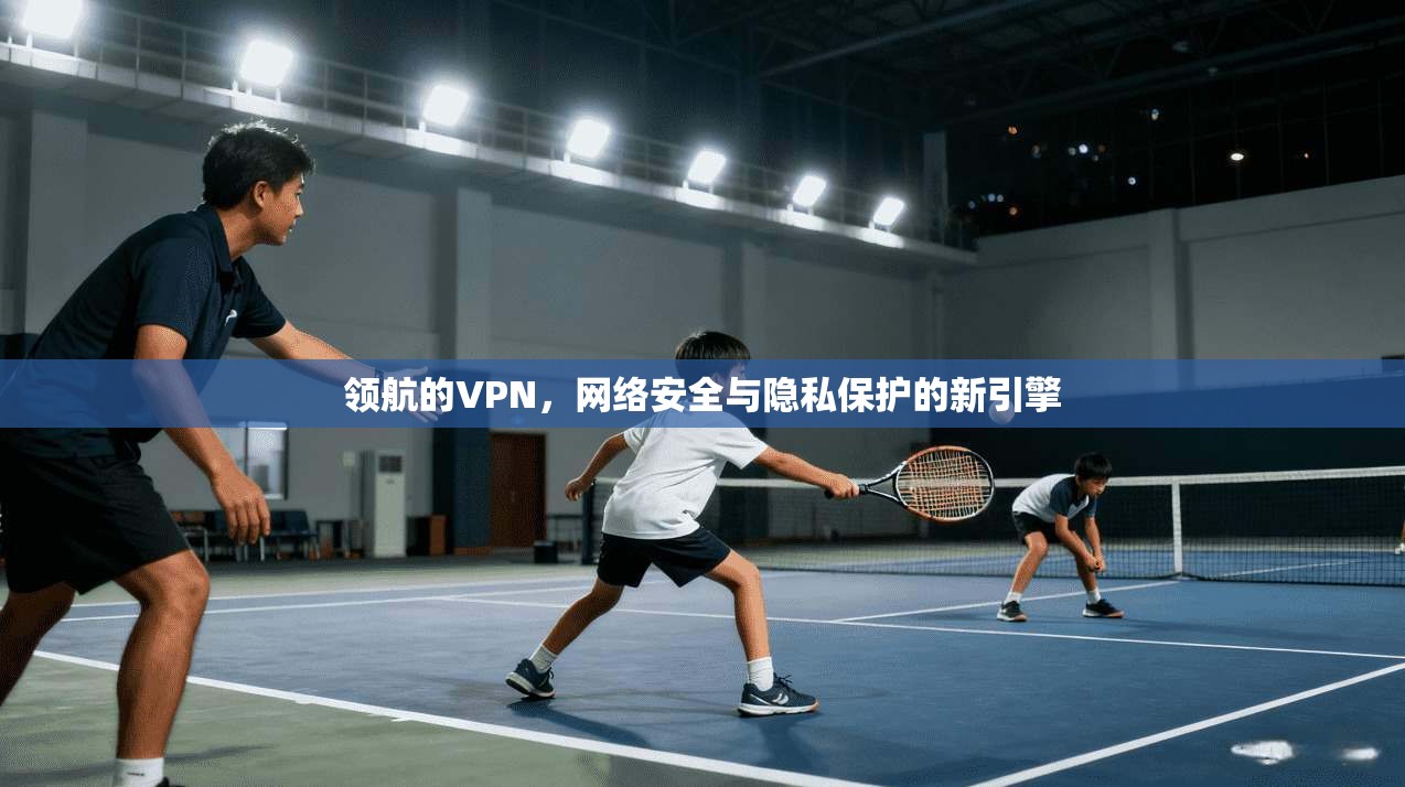 领航的VPN，网络安全与隐私保护的新引擎