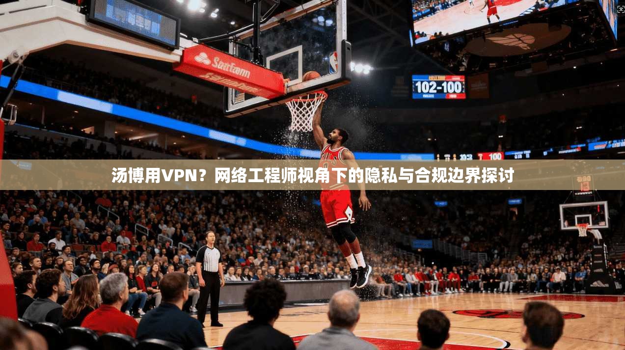 汤博用VPN？网络工程师视角下的隐私与合规边界探讨