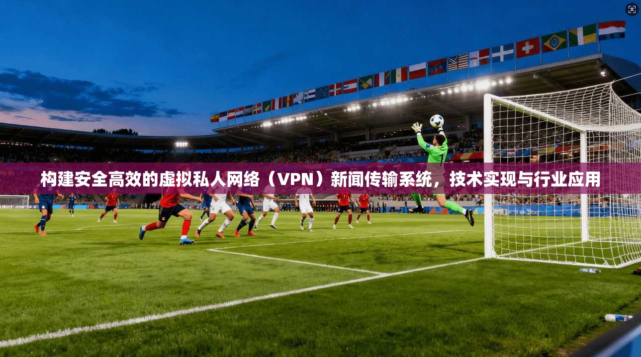构建安全高效的虚拟私人网络（VPN）新闻传输系统，技术实现与行业应用
