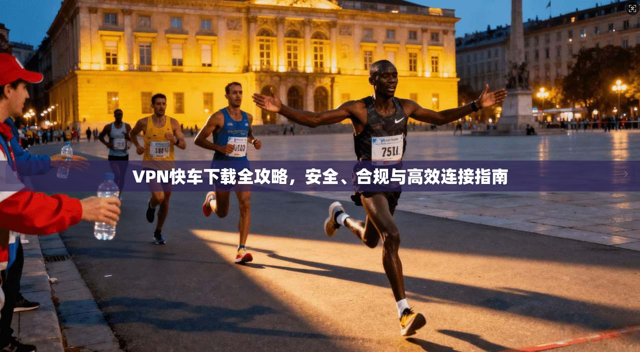 VPN快车下载全攻略，安全、合规与高效连接指南