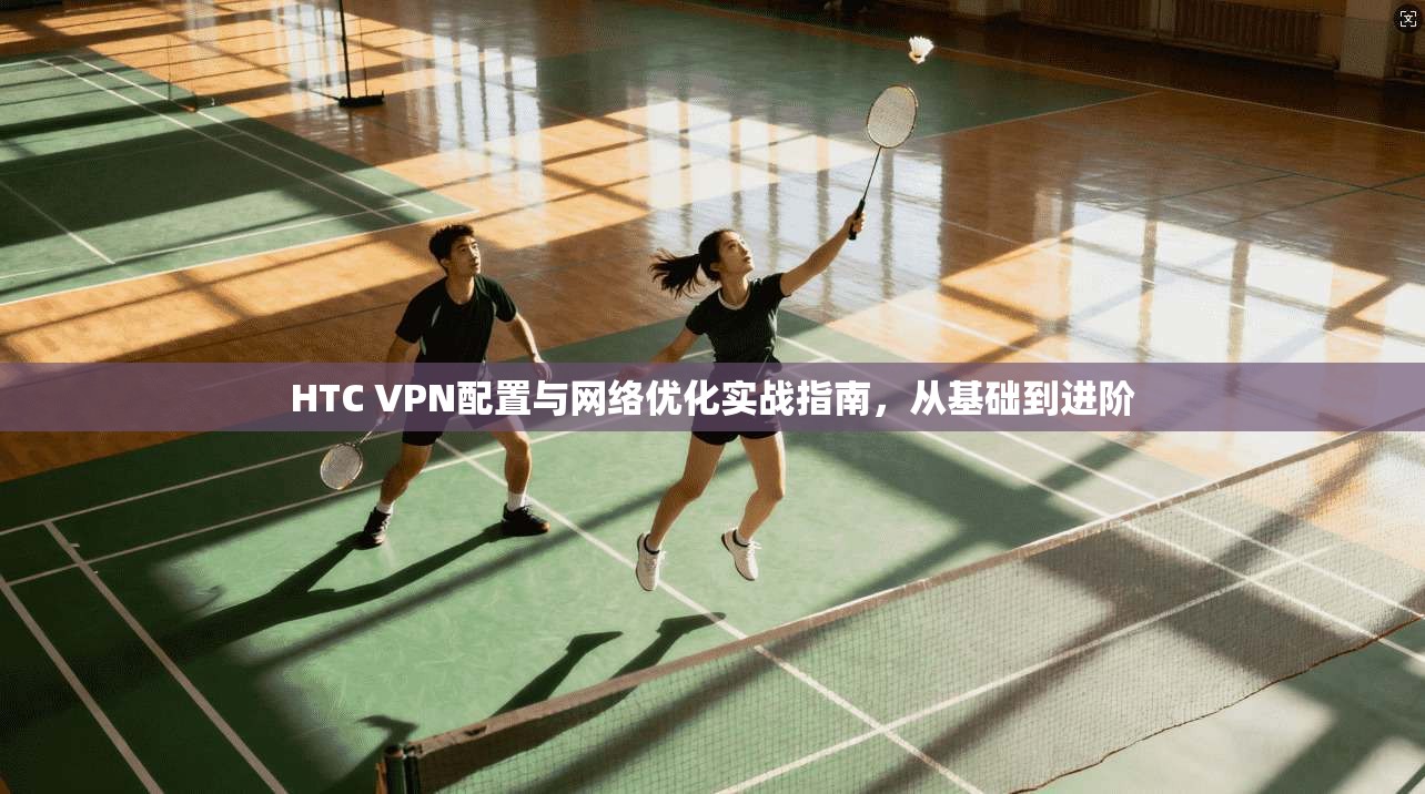 HTC VPN配置与网络优化实战指南，从基础到进阶