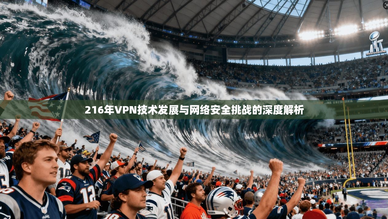 216年VPN技术发展与网络安全挑战的深度解析