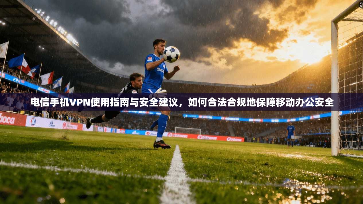 电信手机VPN使用指南与安全建议，如何合法合规地保障移动办公安全