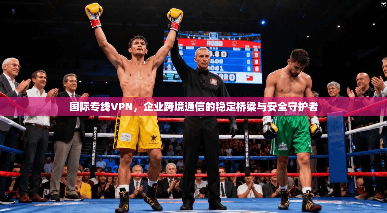 国际专线VPN，企业跨境通信的稳定桥梁与安全守护者