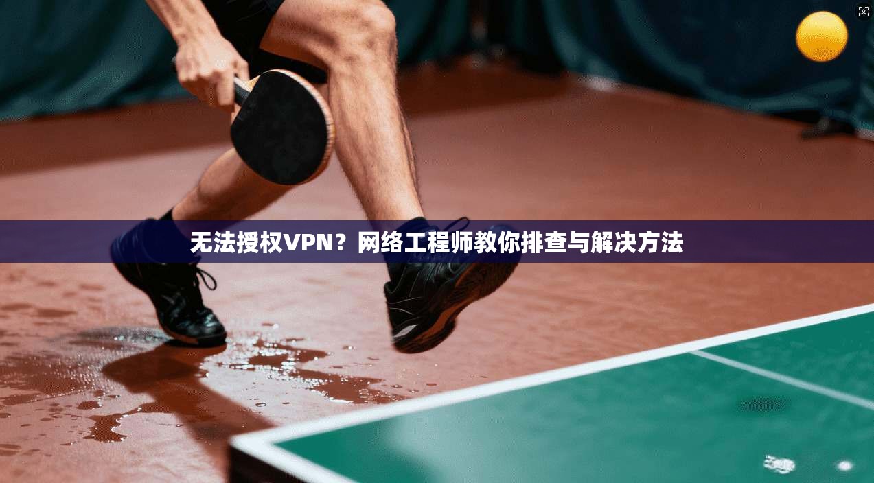 无法授权VPN？网络工程师教你排查与解决方法