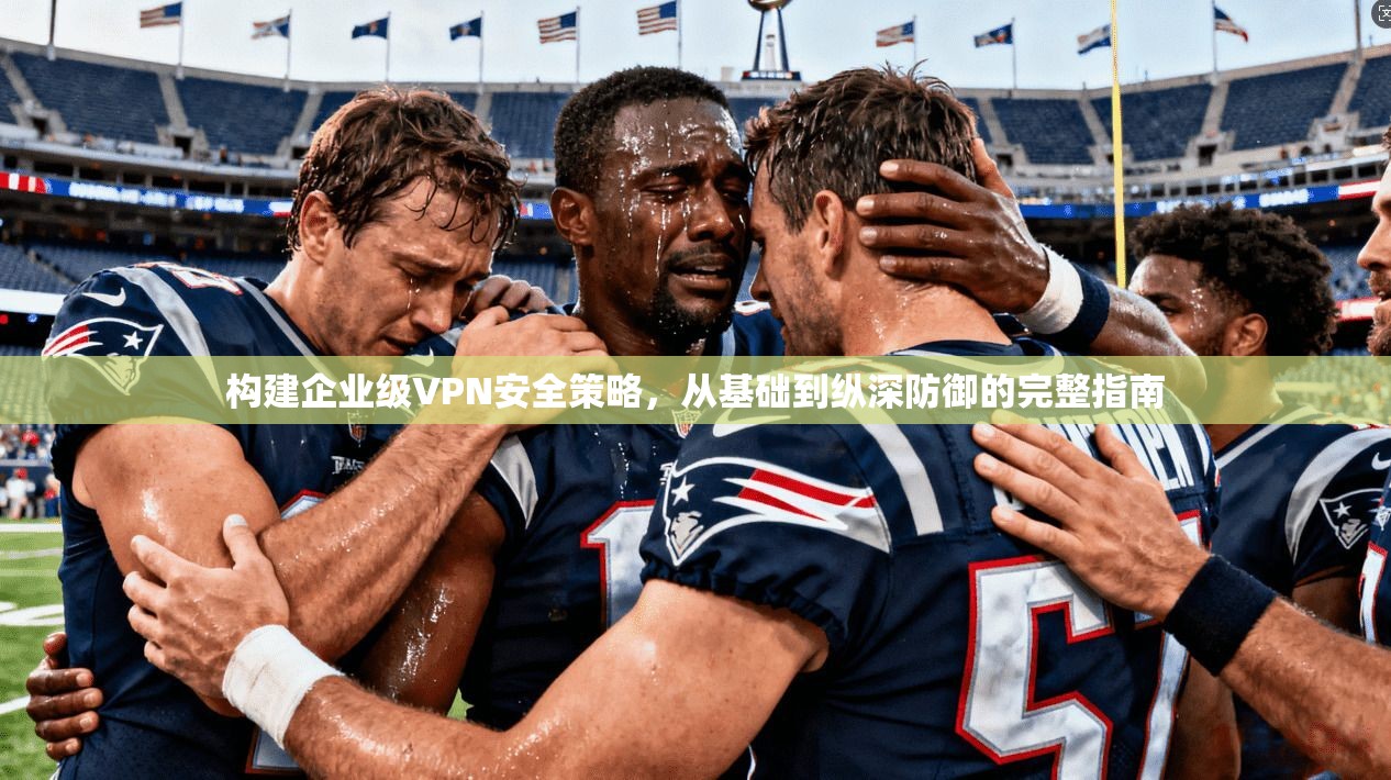 构建企业级VPN安全策略，从基础到纵深防御的完整指南
