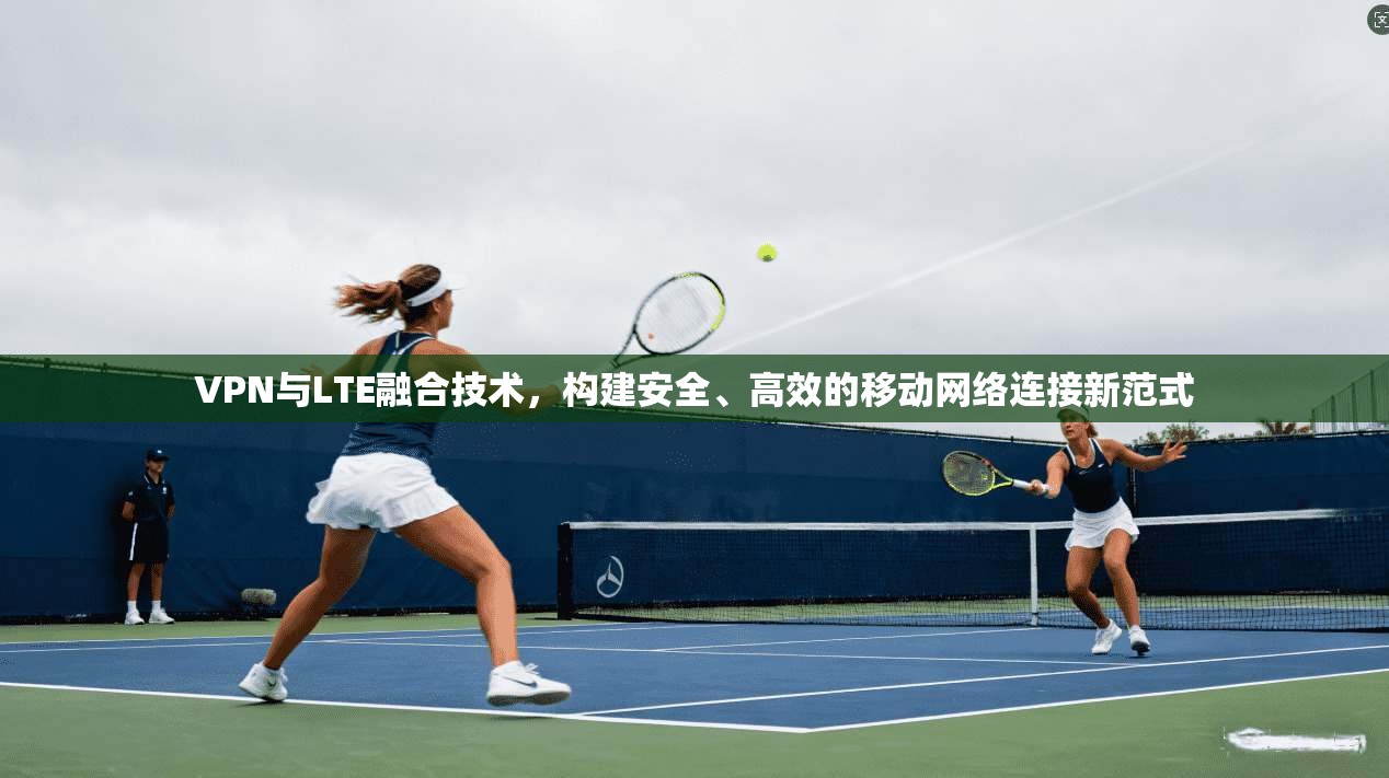 VPN与LTE融合技术，构建安全、高效的移动网络连接新范式