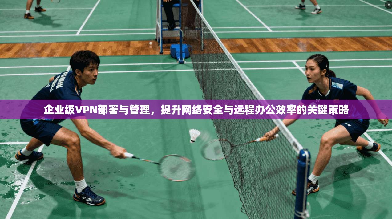 企业级VPN部署与管理，提升网络安全与远程办公效率的关键策略