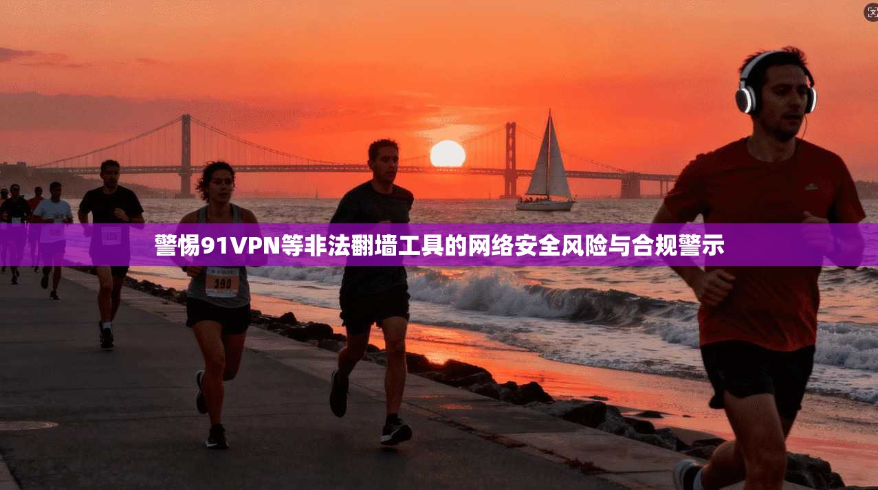 警惕91VPN等非法翻墙工具的网络安全风险与合规警示