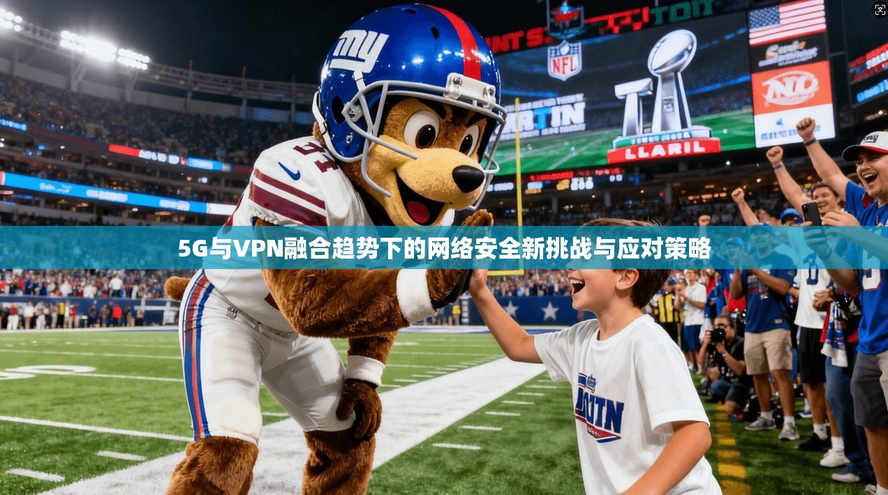 5G与VPN融合趋势下的网络安全新挑战与应对策略
