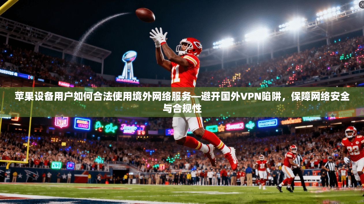 苹果设备用户如何合法使用境外网络服务—避开国外VPN陷阱，保障网络安全与合规性