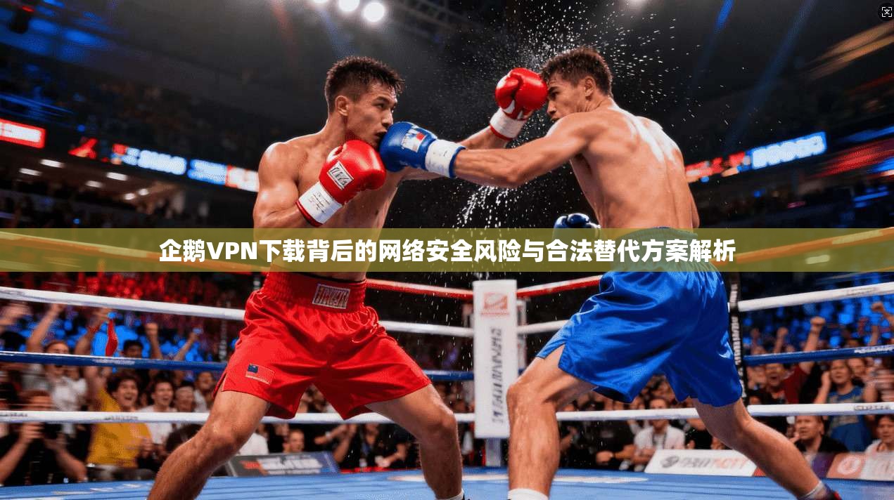 企鹅VPN下载背后的网络安全风险与合法替代方案解析