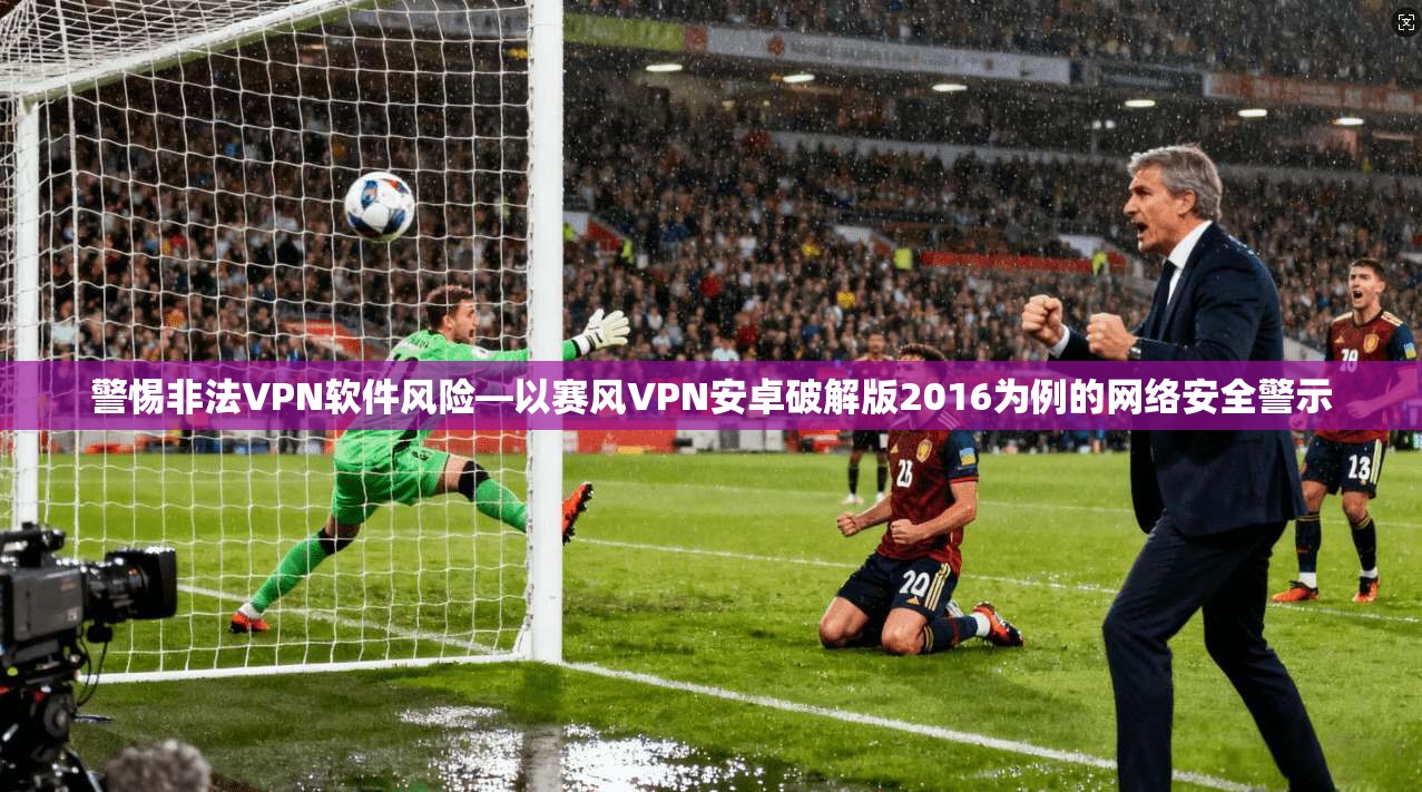警惕非法VPN软件风险—以赛风VPN安卓破解版2016为例的网络安全警示  第1张