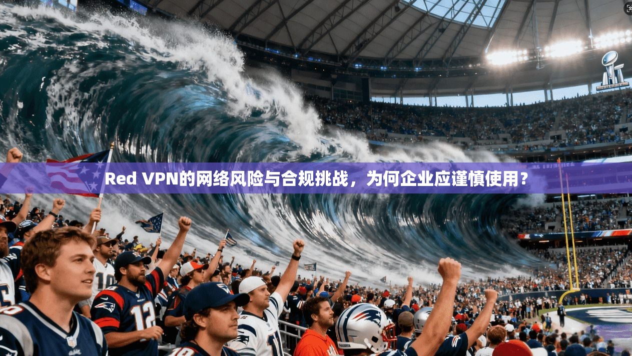 Red VPN的网络风险与合规挑战,为何企业应谨慎使用? 第1张 Red VPN的网络风险与合规挑战,为何企业应谨慎使用? 第1张