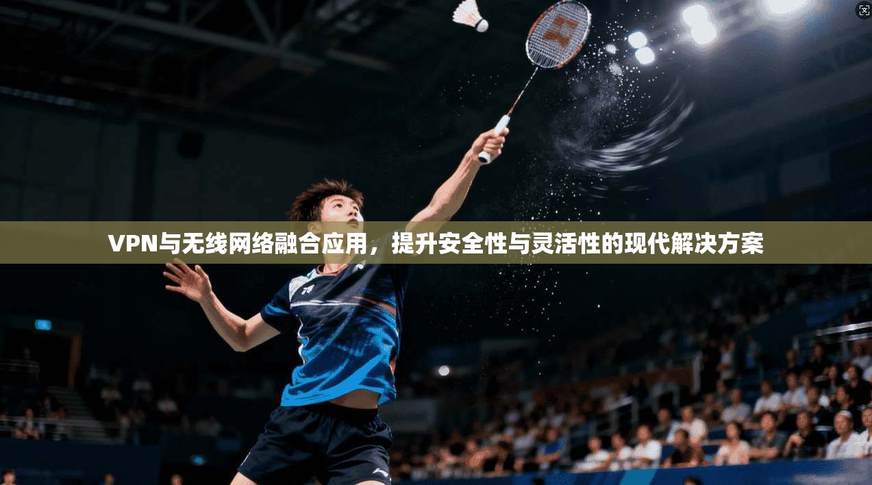 VPN与无线网络融合应用，提升安全性与灵活性的现代解决方案  第1张