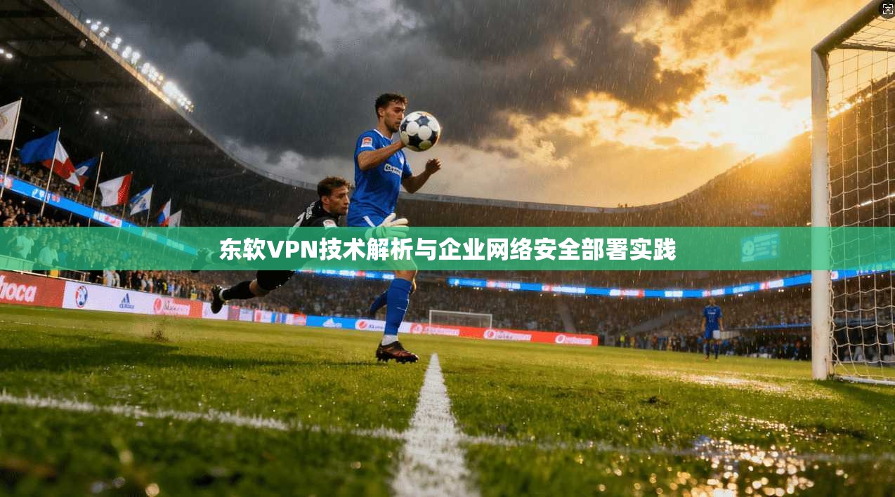 东软VPN技术解析与企业网络安全部署实践  第1张