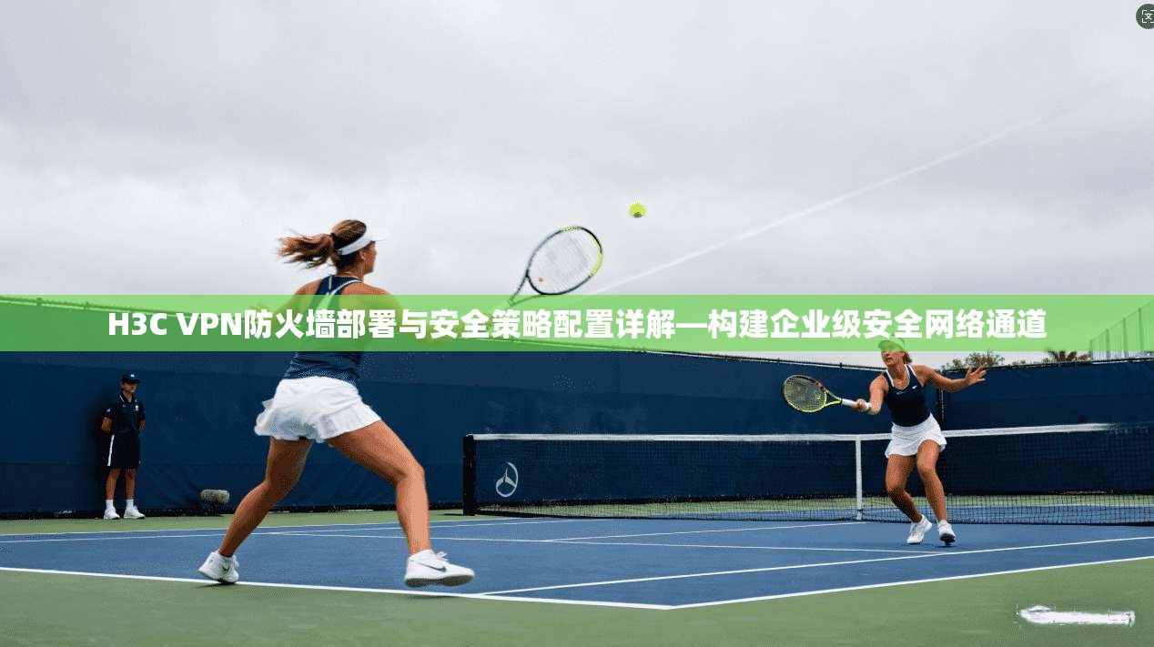 H3C VPN防火墙部署与安全策略配置详解—构建企业级安全网络通道  第1张