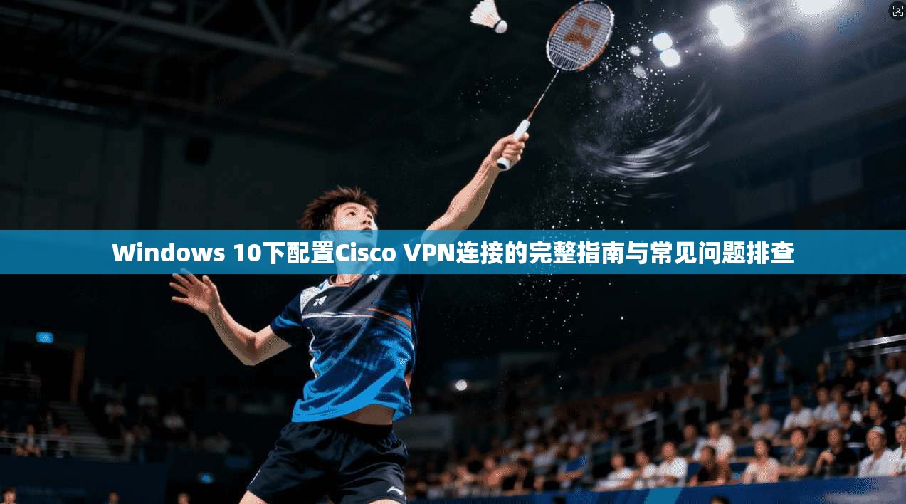 Windows 10下配置Cisco VPN连接的完整指南与常见问题排查  第1张