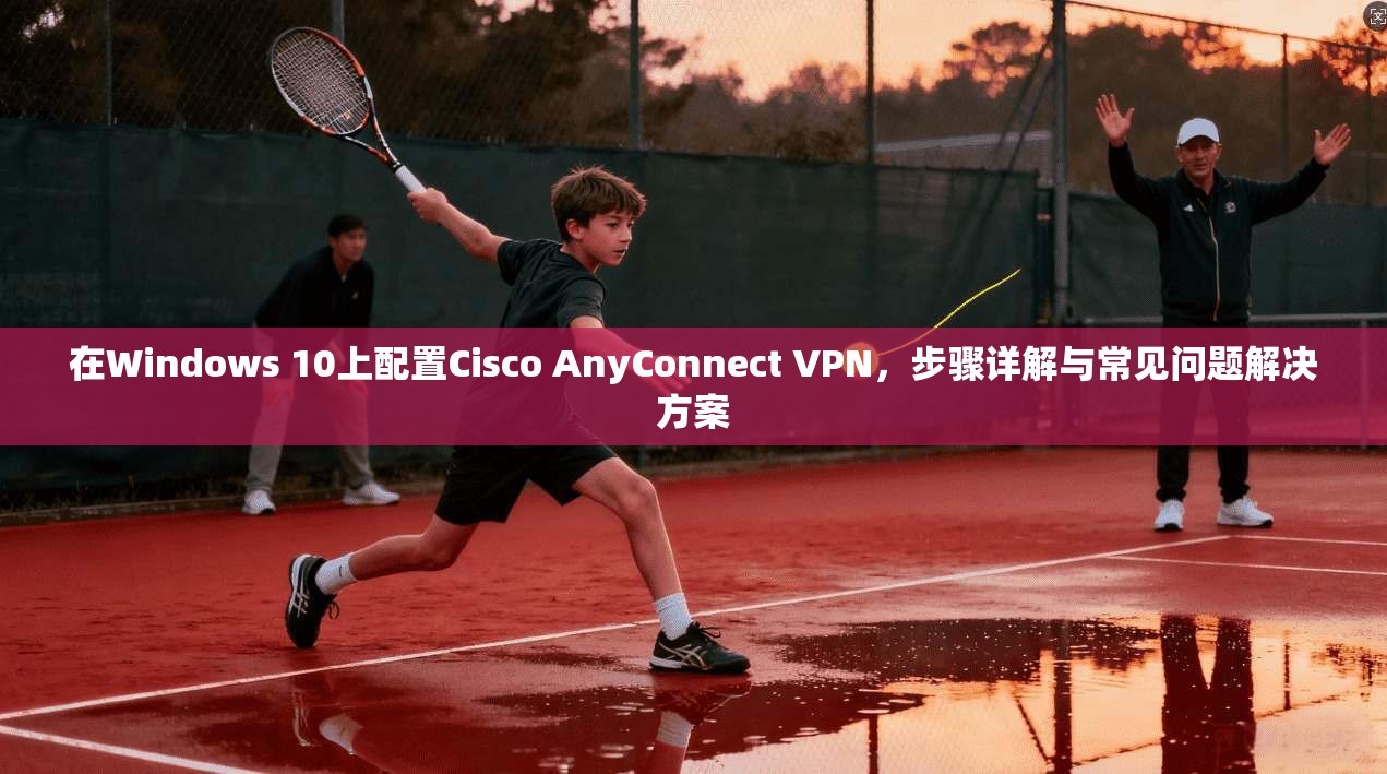 在Windows 10上配置Cisco AnyConnect VPN,步骤详解与常见问题解决方案 第1张 在Windows 10上配置Cisco AnyConnect VPN,步骤详解与常见问题解决方案 第1张