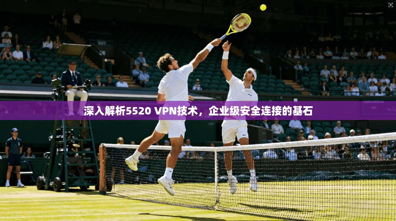 深入解析5520 VPN技术,企业级安全连接的基石 第1张 深入解析5520 VPN技术,企业级安全连接的基石 第1张