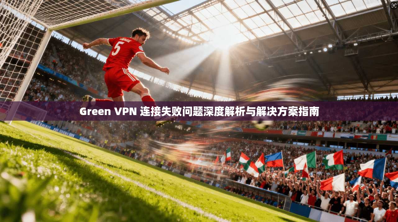 Green VPN 连接失败问题深度解析与解决方案指南  第1张
