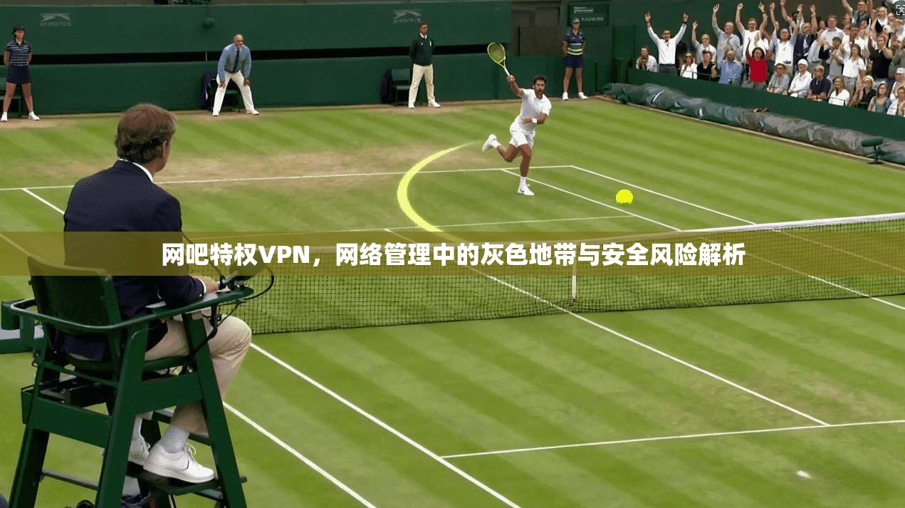 网吧特权VPN，网络管理中的灰色地带与安全风险解析  第1张