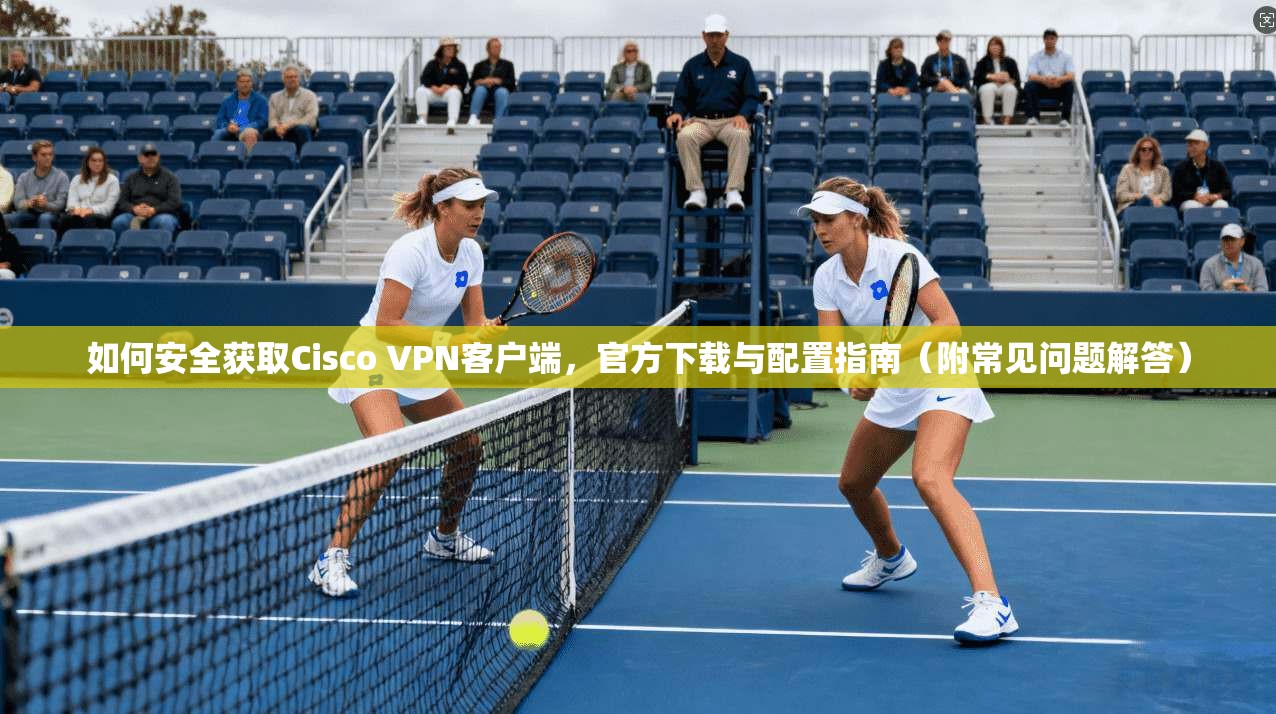 如何安全获取Cisco VPN客户端,官方下载与配置指南(附常见问题解答) 第1张 如何安全获取Cisco VPN客户端,官方下载与配置指南(附常见问题解答) 第1张