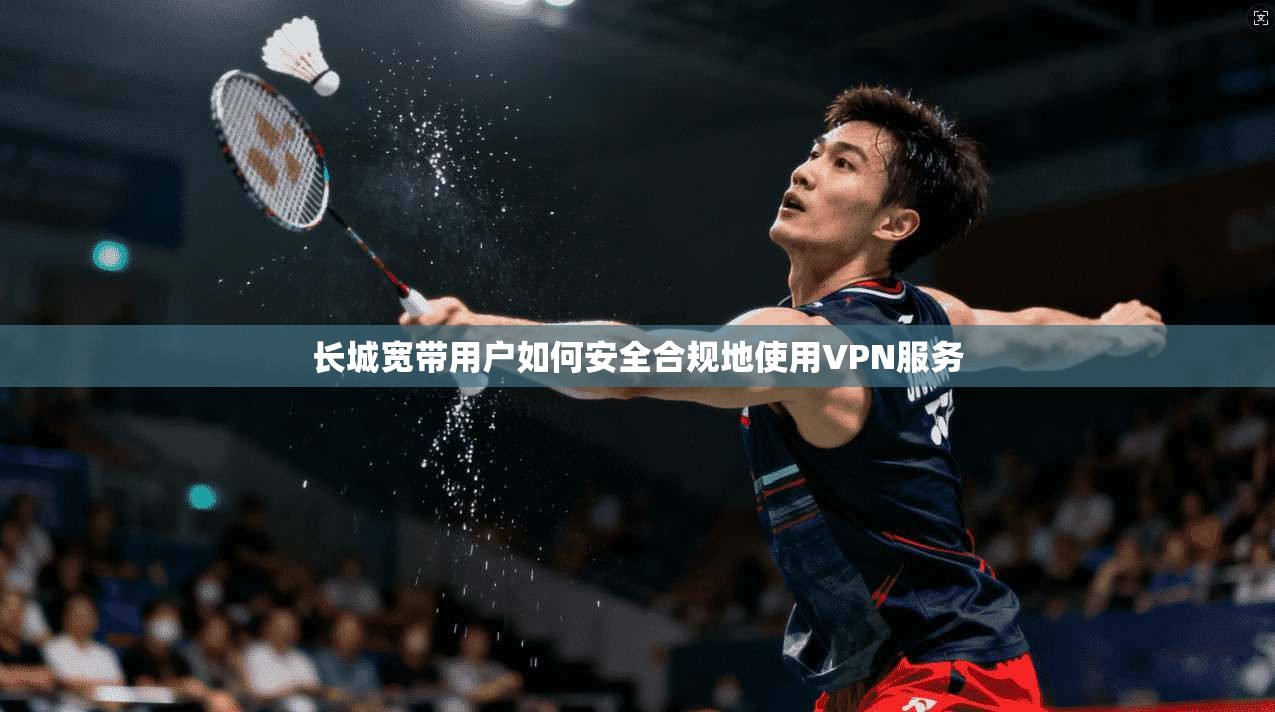 长城宽带用户如何安全合规地使用VPN服务  第1张