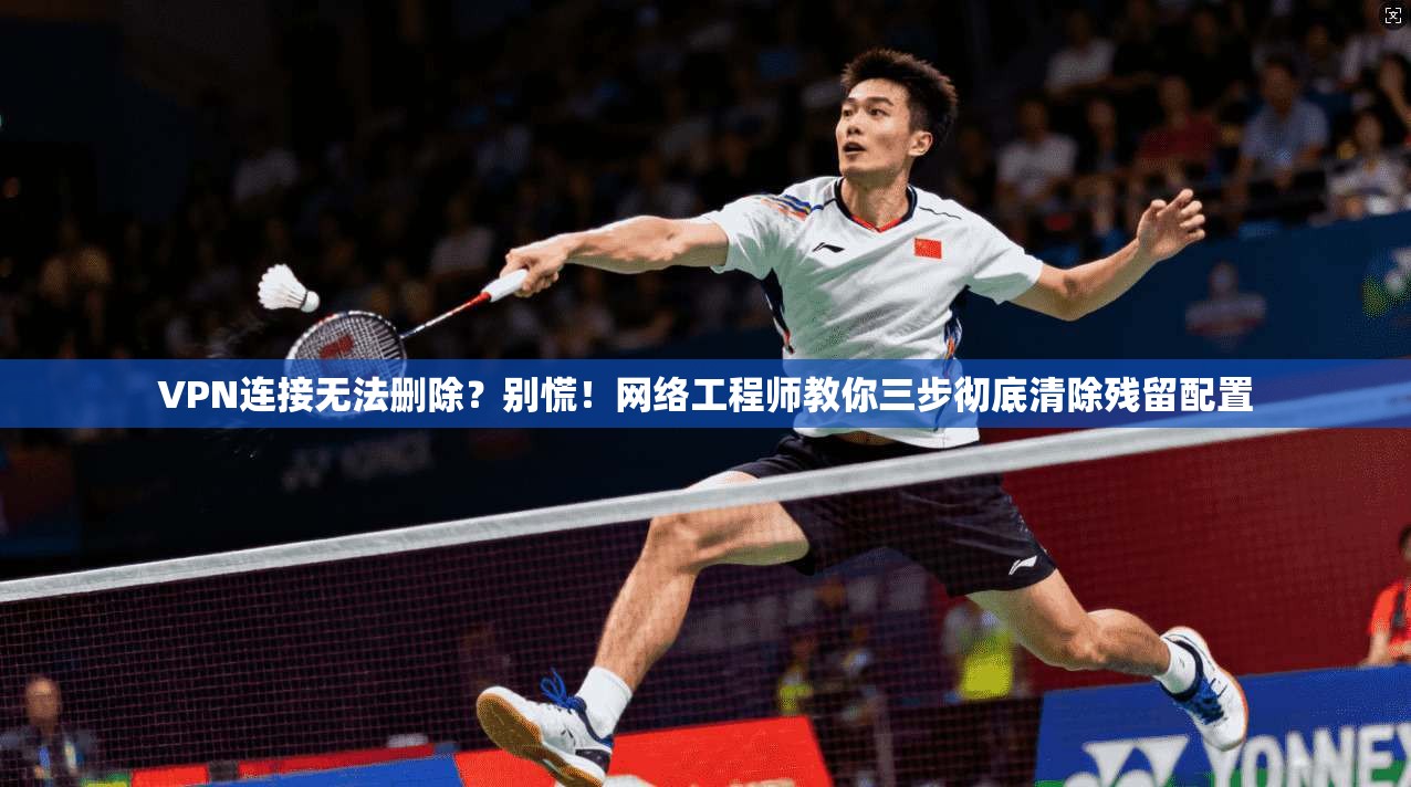 VPN连接无法删除？别慌！网络工程师教你三步彻底清除残留配置  第1张