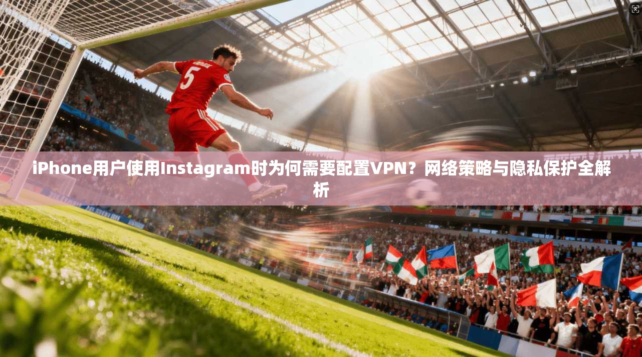 iPhone用户使用Instagram时为何需要配置VPN？网络策略与隐私保护全解析  第1张