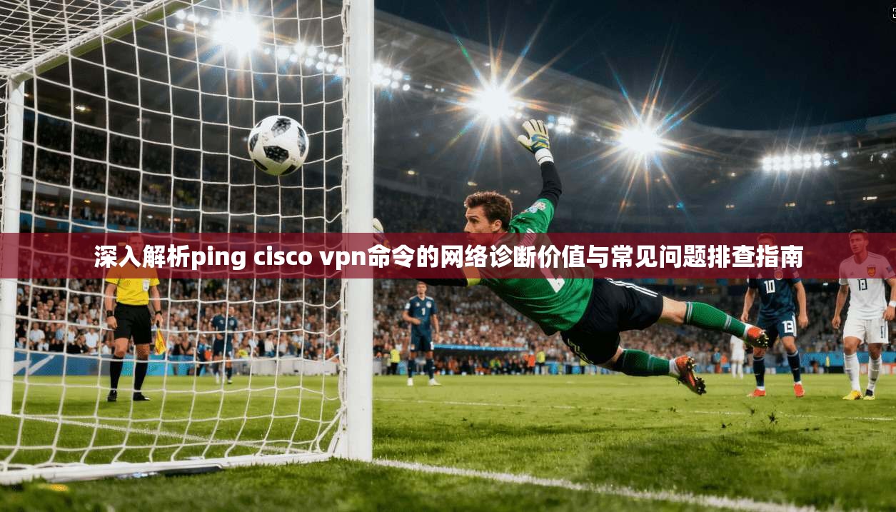 深入解析ping cisco vpn命令的网络诊断价值与常见问题排查指南  第1张