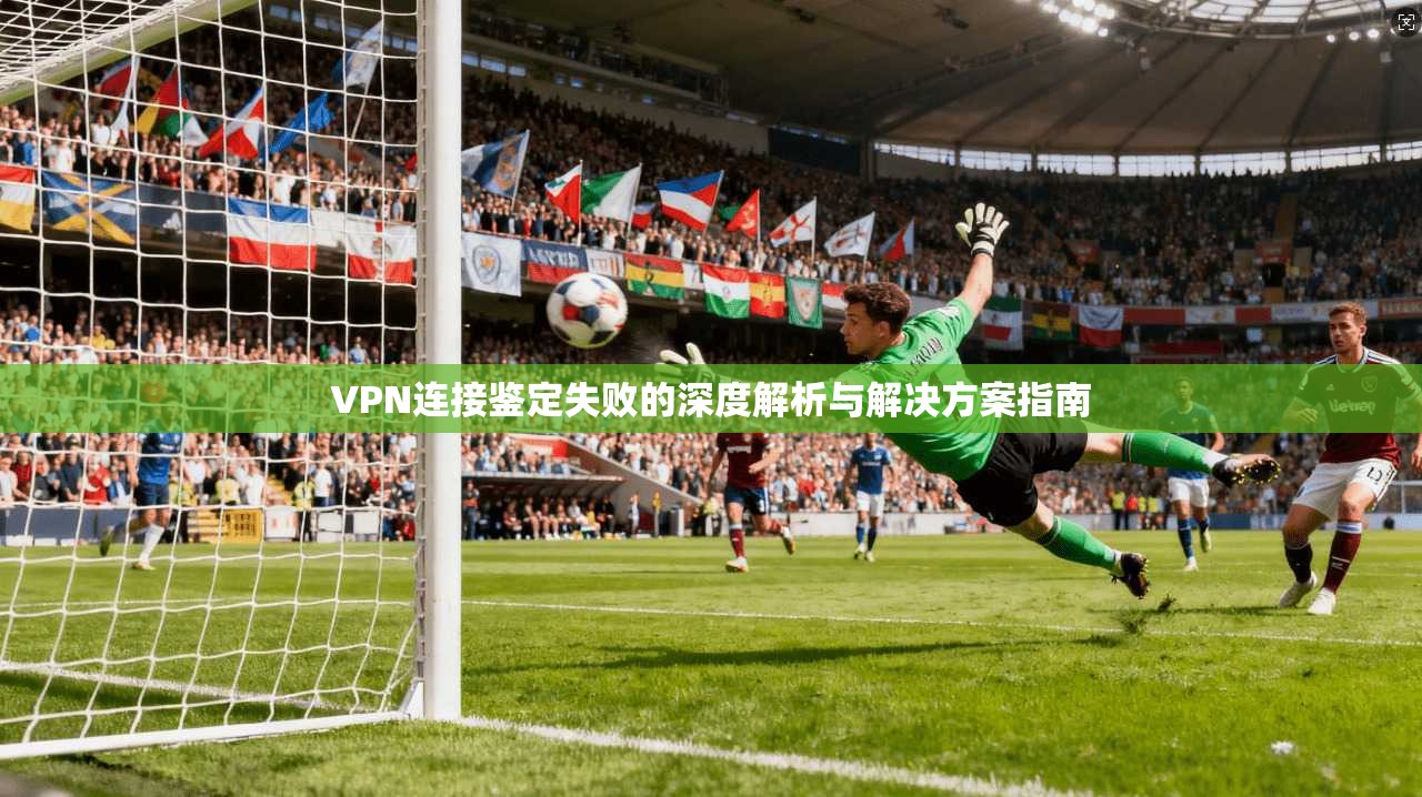 VPN连接鉴定失败的深度解析与解决方案指南  第1张