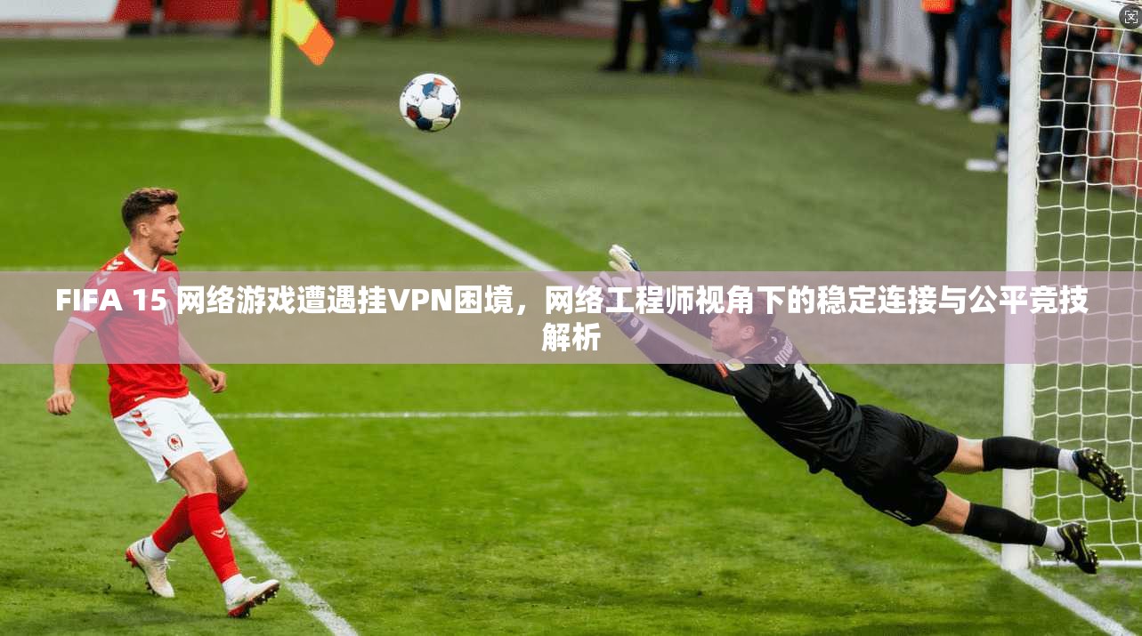 FIFA 15 网络游戏遭遇挂VPN困境，网络工程师视角下的稳定连接与公平竞技解析  第1张
