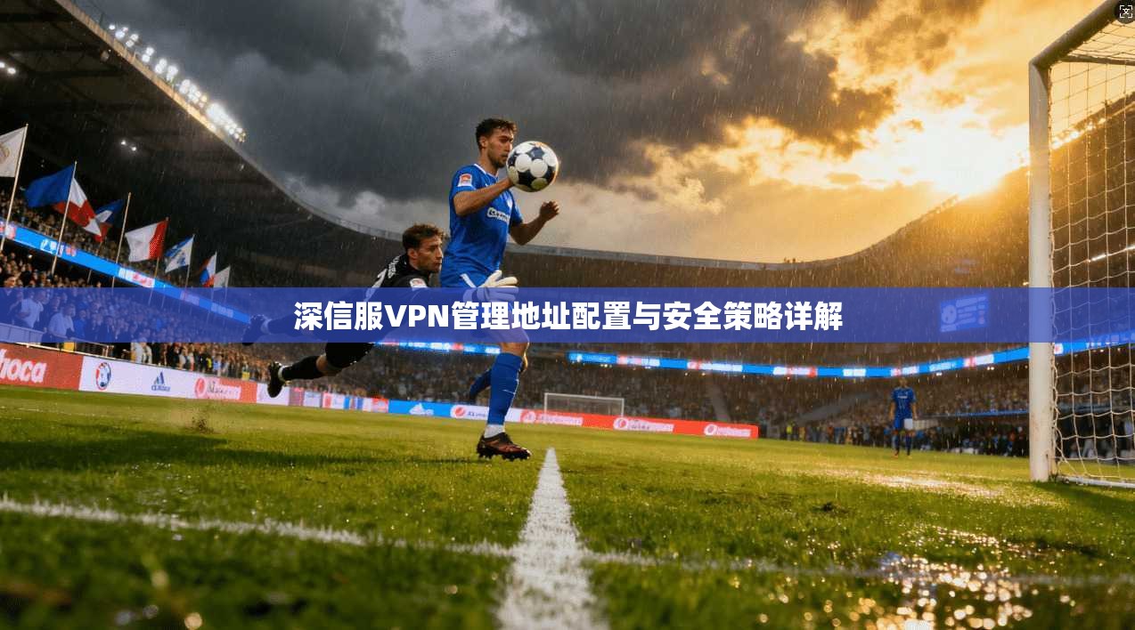 深信服VPN管理地址配置与安全策略详解 第1张 深信服VPN管理地址配置与安全策略详解 第1张