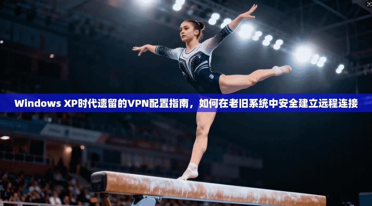 Windows XP时代遗留的VPN配置指南，如何在老旧系统中安全建立远程连接  第1张