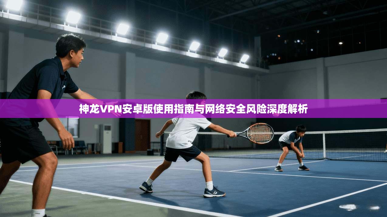 神龙VPN安卓版使用指南与网络安全风险深度解析  第1张