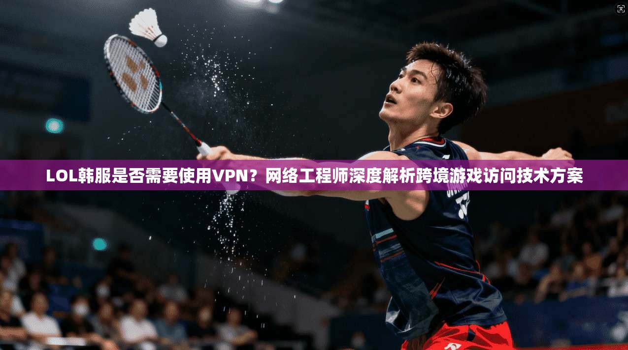 LOL韩服是否需要使用VPN？网络工程师深度解析跨境游戏访问技术方案  第1张