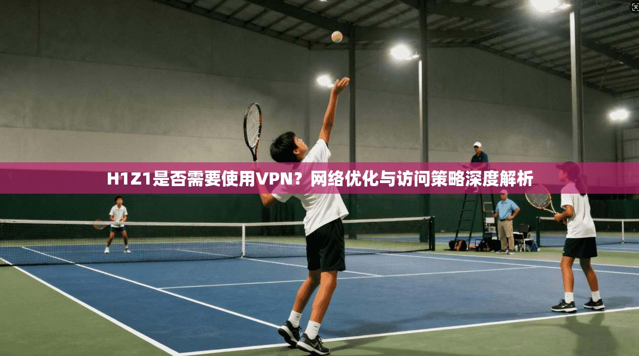 H1Z1是否需要使用VPN？网络优化与访问策略深度解析  第1张